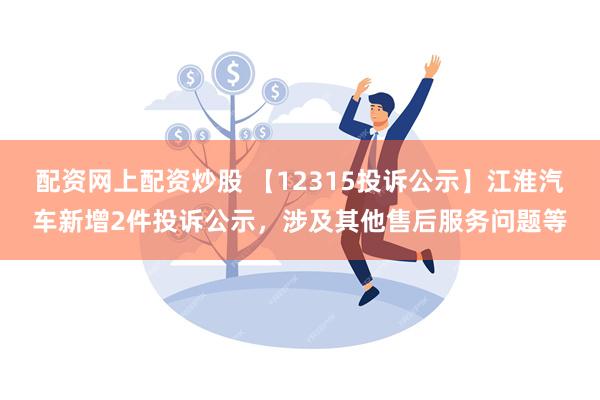 配资网上配资炒股 【12315投诉公示】江淮汽车新增2件投诉公示，涉及其他售后服务问题等