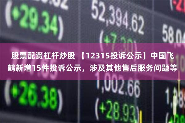 股票配资杠杆炒股 【12315投诉公示】中国飞鹤新增15件投诉公示，涉及其他售后服务问题等