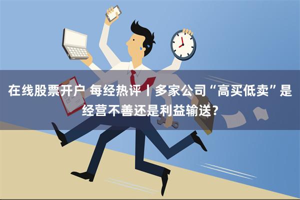 在线股票开户 每经热评丨多家公司“高买低卖”是经营不善还是利益输送？