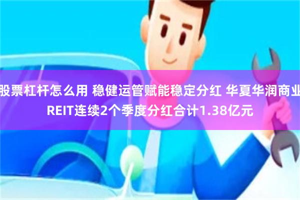 股票杠杆怎么用 稳健运管赋能稳定分红 华夏华润商业REIT连续2个季度分红合计1.38亿元