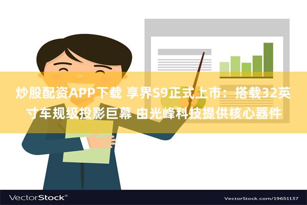 炒股配资APP下载 享界S9正式上市：搭载32英寸车规级投影巨幕 由光峰科技提供核心器件