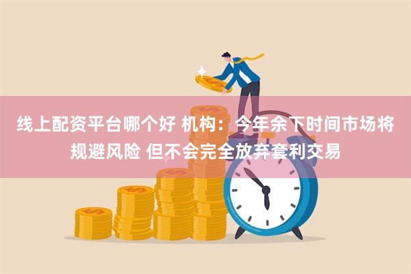 线上配资平台哪个好 机构：今年余下时间市场将规避风险 但不会完全放弃套利交易