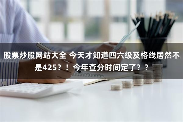 股票炒股网站大全 今天才知道四六级及格线居然不是425？！今