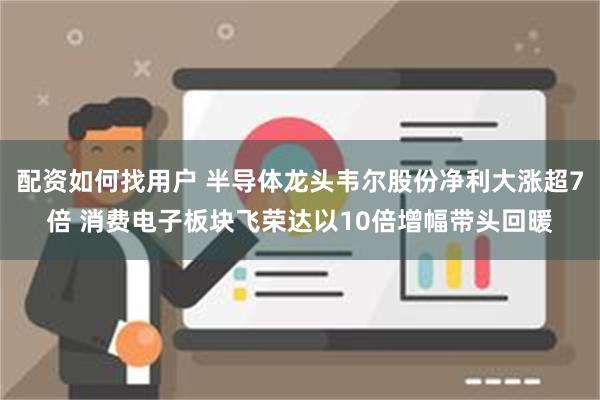 配资如何找用户 半导体龙头韦尔股份净利大涨超7倍 消费电子板块飞荣达以10倍增幅带头回暖