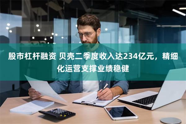 股市杠杆融资 贝壳二季度收入达234亿元，精细化运营支撑业绩