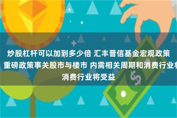 炒股杠杆可以加到多少倍 汇丰晋信基金宏观政策点评：重磅政策事关股市与楼市 内需相关周期和消费行业将受益