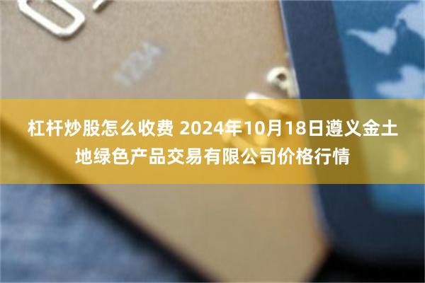 杠杆炒股怎么收费 2024年10月18日遵义金土地绿色产品交易有限公司价格行情