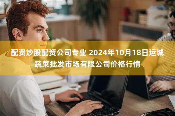 配资炒股配资公司专业 2024年10月18日运城蔬菜批发市场有限公司价格行情