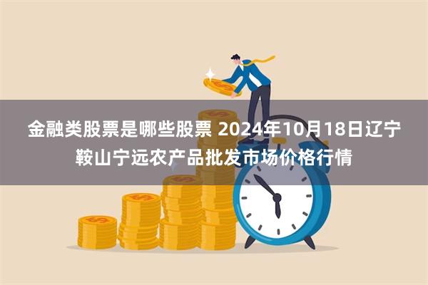 金融类股票是哪些股票 2024年10月18日辽宁鞍山宁远农产品批发市场价格行情