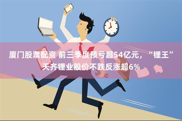 厦门股票配资 前三季度预亏超54亿元，“锂王”天齐锂业股价不跌反涨超6%