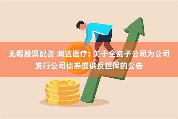 无锡股票配资 润达医疗: 关于全资子公司为公司发行公司债券提供反担保的公告