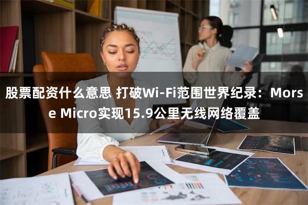 股票配资什么意思 打破Wi-Fi范围世界纪录：Morse Micro实现15.9公里无线网络覆盖