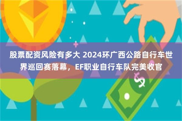 股票配资风险有多大 2024环广西公路自行车世界巡回赛落幕，EF职业自行车队完美收官