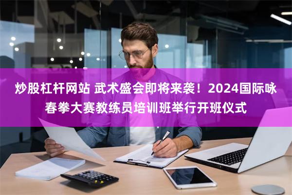 炒股杠杆网站 武术盛会即将来袭！2024国际咏春拳大赛教练员培训班举行开班仪式