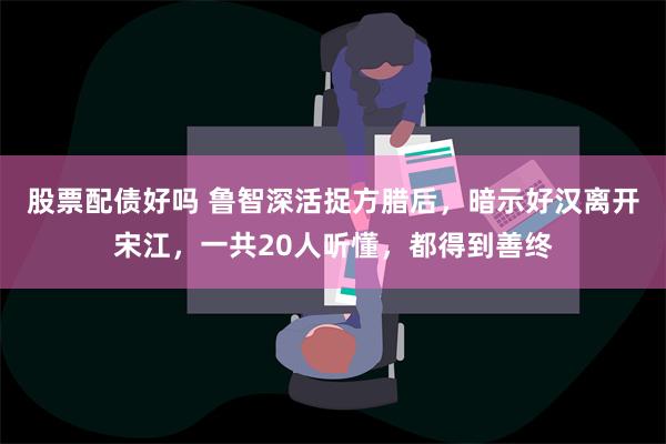 股票配债好吗 鲁智深活捉方腊后，暗示好汉离开宋江，一共20人听懂，都得到善终