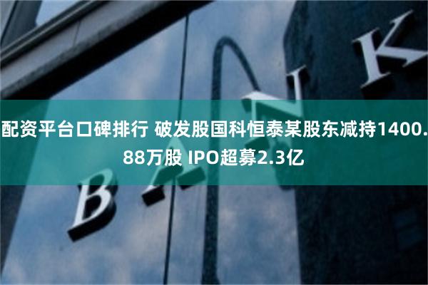 配资平台口碑排行 破发股国科恒泰某股东减持1400.88万股