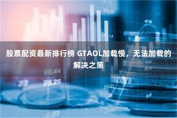 股票配资最新排行榜 GTAOL加载慢，无法加载的解决之策