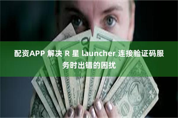 配资APP 解决 R 星 launcher 连接验证码服务时出错的困扰