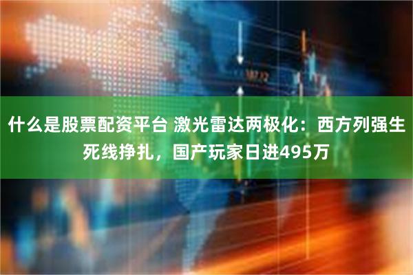 什么是股票配资平台 激光雷达两极化：西方列强生死线挣扎，国产玩家日进495万