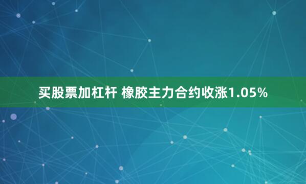 买股票加杠杆 橡胶主力合约收涨1.05%