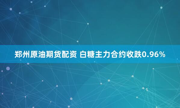 郑州原油期货配资 白糖主力合约收跌0.96%