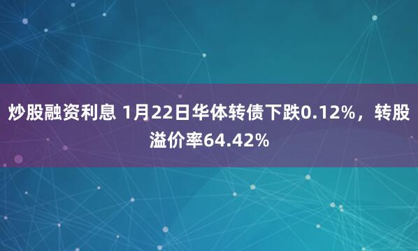 炒股融资利息 1月22日华体转债下跌0.12%，转股溢价率64.42%