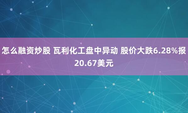 怎么融资炒股 瓦利化工盘中异动 股价大跌6.28%报20.67美元