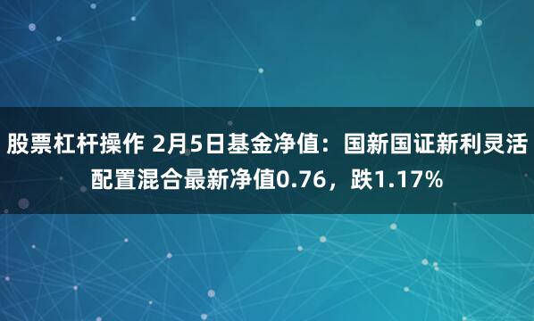 股票杠杆操作 2月5日基金净值：国新国证新利灵活配置混合最新净值0.76，跌1.17%