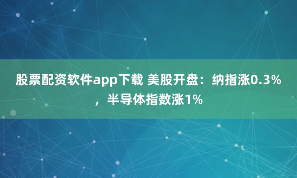 股票配资软件app下载 美股开盘：纳指涨0.3%，半导体指数涨1%