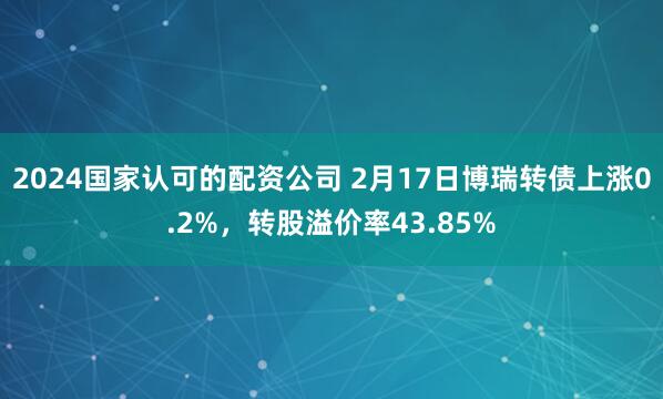 2024国家认可的配资公司 2月17日博瑞转债上涨0.2%，转股溢价率43.85%