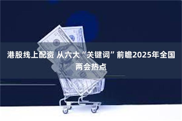 港股线上配资 从六大“关键词”前瞻2025年全国两会热点