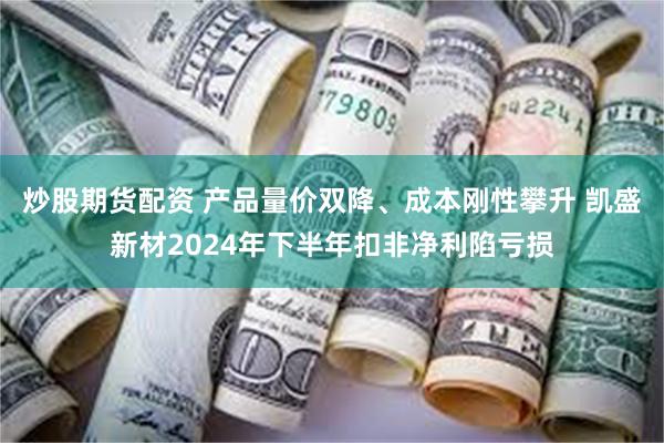 炒股期货配资 产品量价双降、成本刚性攀升 凯盛新材2024年下半年扣非净利陷亏损